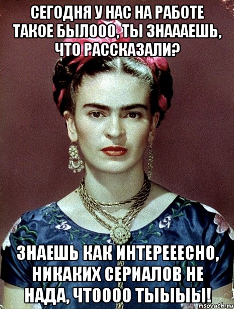 Сегодня у нас на работе такое былооо, ты знаааешь, что рассказали? Знаешь как интерееесно, никаких сериалов не нада, чтоооо тыыыы!