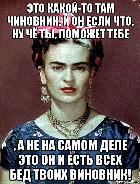 Это какой-то там чиновник, и он если что, ну чё ты, поможет тебе , а не на самом деле это он и есть всех бед твоих виновник!