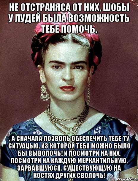 Не отстраняса от них, шобы у лудей была возможность тебе помочь, , а сначала позволь обеспечить тебе ту ситуацью, из которой тебя можно было бы выволочь! И посмотри на них, посмотри на каждую меркантильную, зарвавшуюся, существующую на костях других сволочь!