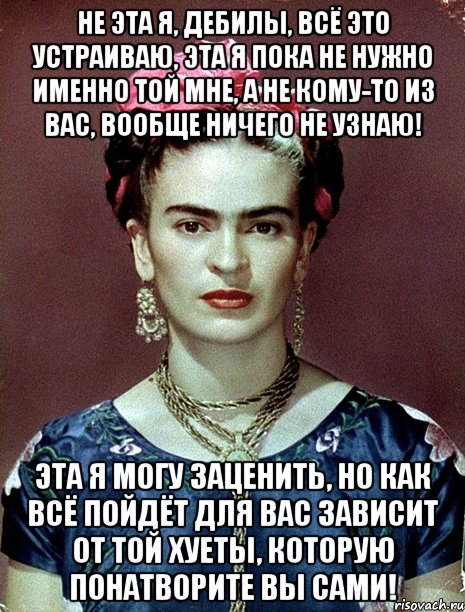 Не эта я, дебилы, всё это устраиваю, эта я пока не нужно именно той мне, а не кому-то из вас, вообще ничего не узнаю! Эта я могу заценить, но как всё пойдёт для вас зависит от той хуеты, которую понатворите вы сами!