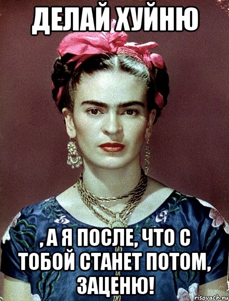 Делай хуйню , а я после, что с тобой станет потом, заценю!