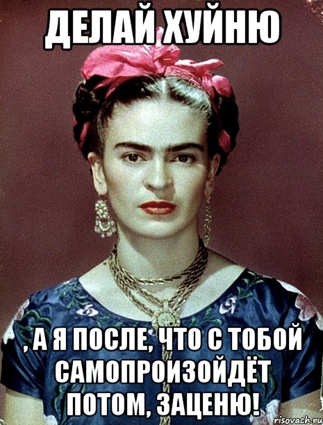 Делай хуйню , а я после, что с тобой самопроизойдёт потом, заценю!