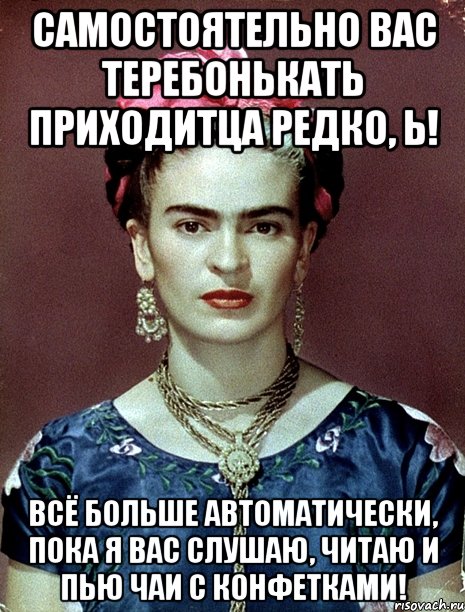 Самостоятельно вас теребонькать приходитца редко, Ь! Всё больше автоматически, пока я вас слушаю, читаю и пью чаи с конфетками!