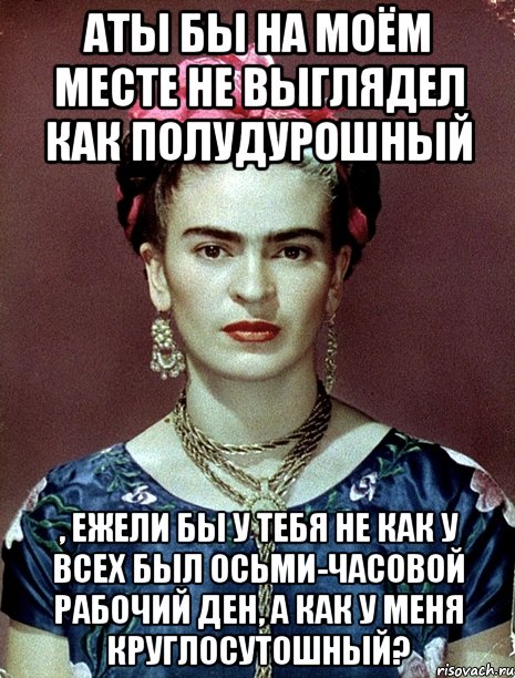 АТЫ бы на моём месте не выглядел как полудурошный , ежели бы у тебя не как у всех был осьми-часовой рабочий ден, а как у меня круглосутошный?