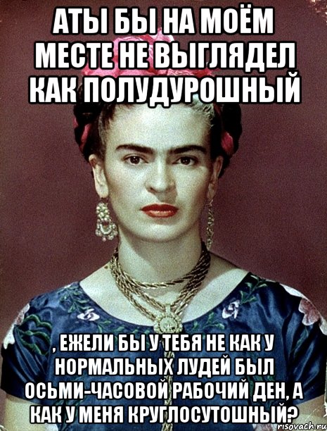 АТЫ бы на моём месте не выглядел как полудурошный , ежели бы у тебя не как у нормальных лудей был осьми-часовой рабочий ден, а как у меня круглосутошный?