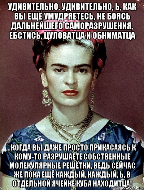 Удивительно, удивительно, Ь, как вы ещё умудряетесь, не боясь дальнейшего саморазрушения, ебстись, цуловатца и обниматца , когда вы даже просто прикасаясь к кому-то разрушаете собственные молекулярные решётки, ведь сейчас же пока ещё каждый, каждый, Ь, в отдельной ячейке куба находитца!