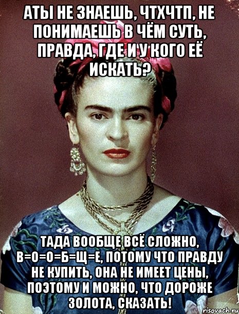 АТЫ не знаешь, ЧТХЧТП, не понимаешь в чём суть, правда, где и у кого её искать? Тада вообще всё сложно, в=о=о=б=щ=е, потому что правду не купить, она не имеет цены, поэтому и можно, что дороже золота, сказать!
