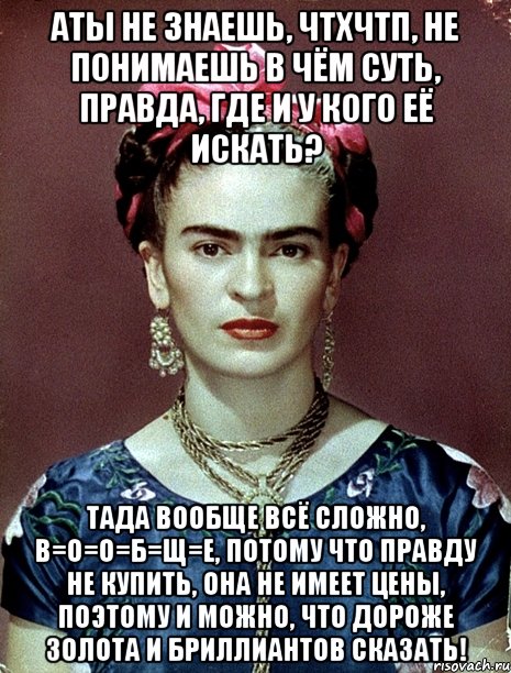 АТЫ не знаешь, ЧТХЧТП, не понимаешь в чём суть, правда, где и у кого её искать? Тада вообще всё сложно, в=о=о=б=щ=е, потому что правду не купить, она не имеет цены, поэтому и можно, что дороже золота и бриллиантов сказать!
