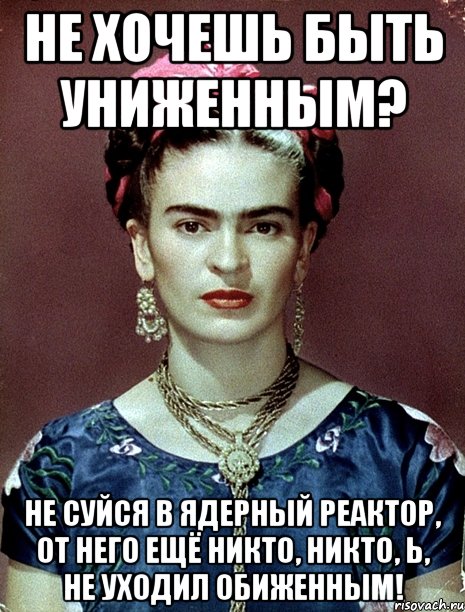 Не хочешь быть униженным? Не суйся в ядерный реактор, от него ещё никто, никто, Ь, не уходил обиженным!