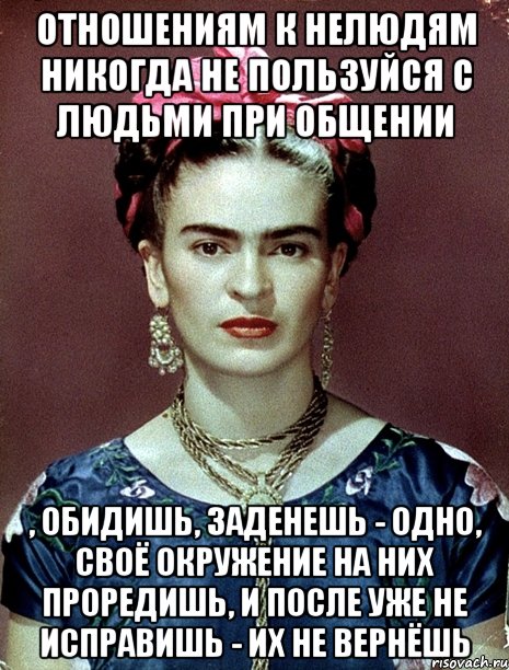 Отношениям к нелюдям никогда не пользуйся с людьми при общении , обидишь, заденешь - одно, своё окружение на них проредишь, и после уже не исправишь - их не вернёшь
