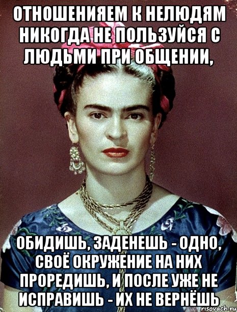 Отношенияем к нелюдям никогда не пользуйся с людьми при общении, обидишь, заденешь - одно, своё окружение на них проредишь, и после уже не исправишь - их не вернёшь