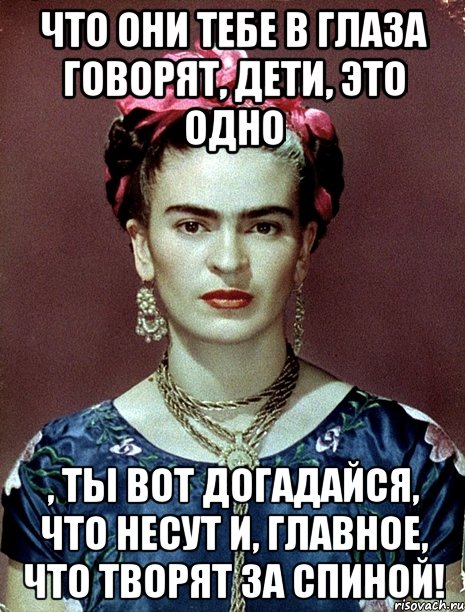 Что они тебе в глаза говорят, дети, это одно , ты вот догадайся, что несут и, главное, что творят за спиной!