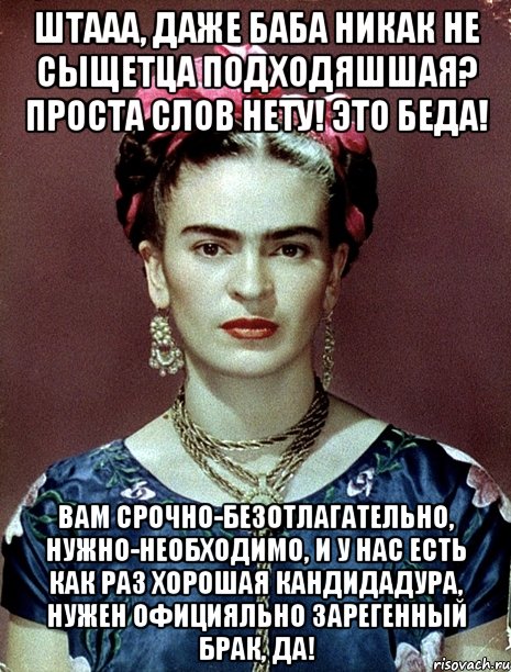Штааа, даже баба никак не сыщетца подходяшшая? Проста слов нету! Это беда! Вам срочно-безотлагательно, нужно-необходимо, и у нас есть как раз хорошая кандидадура, нужен официяльно зарегенный брак, да!