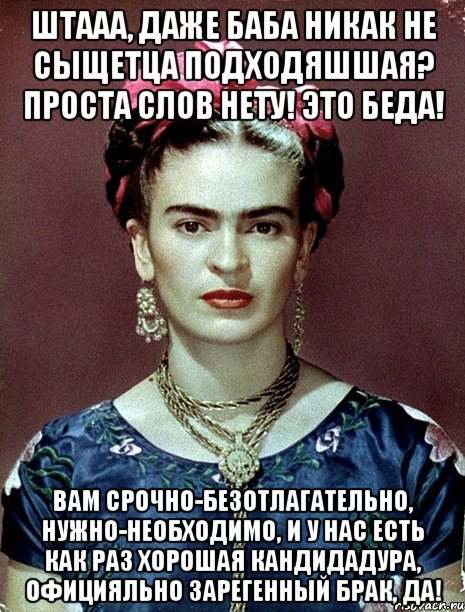 Штааа, даже баба никак не сыщетца подходяшшая? Проста слов нету! Это беда! Вам срочно-безотлагательно, нужно-необходимо, и у нас есть как раз хорошая кандидадура, официяльно зарегенный брак, да!