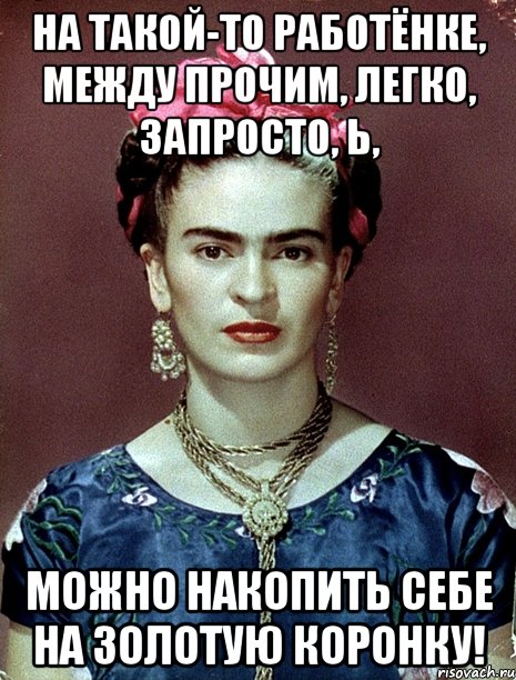 На такой-то работёнке, между прочим, легко, запросто, Ь, можно накопить себе на золотую коронку!