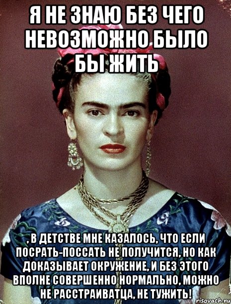 Я не знаю без чего невозможно было бы жить , в детстве мне казалось, что если посрать-поссать не получится, но как доказывает окружение, и без этого вполне совершенно нормально, можно не расстраиватца, не тужить!
