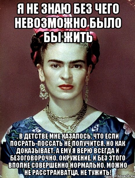 Я не знаю без чего невозможно было бы жить , в детстве мне казалось, что если посрать-поссать не получится, но как доказывает, а ему я верю всегда и безоговорочно, окружение, и без этого вполне совершенно нормально, можно не расстраиватца, не тужить!