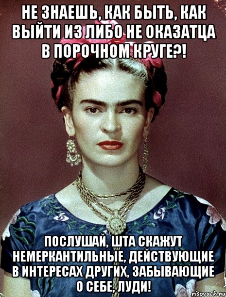 Не знаешь, как быть, как выйти из либо не оказатца в порочном круге?! Послушай, шта скажут немеркантильные, действующие в интересах других, забывающие о себе, луди!