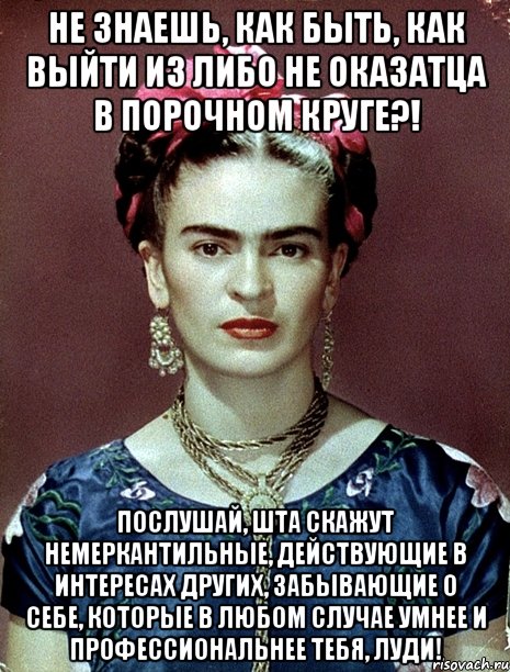 Не знаешь, как быть, как выйти из либо не оказатца в порочном круге?! Послушай, шта скажут немеркантильные, действующие в интересах других, забывающие о себе, которые в любом случае умнее и профессиональнее тебя, луди!