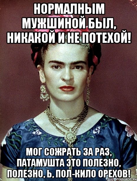 Нормалным мужшиной был, никакой и не потехой! Мог сожрать за раз, патамушта это полезно, полезно, Ь, пол-кило орехов!