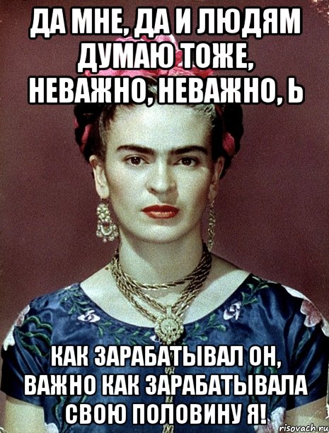 Да мне, да и людям думаю тоже, неважно, неважно, Ь как зарабатывал он, важно как зарабатывала свою половину я!