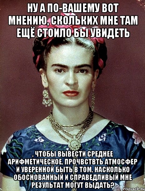 Ну а по-вашему вот мнению, скольких мне там ещё стоило бы увидеть , чтобы вывести среднее арифметическое, прочвствть атмосфер и уверенной быть в том, насколько обоснованный и справедливый мне результат могут выдать?