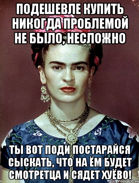 Подешевле купить никогда проблемой не было, несложно Ты вот поди постарайся сыскать, что на ём будет смотретца и сядет хуёво!