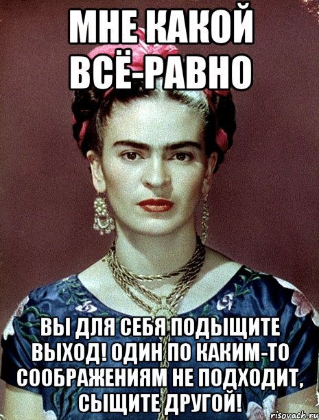МНЕ КАКОЙ ВСЁ-РАВНО ВЫ ДЛЯ СЕБЯ ПОДЫЩИТЕ ВЫХОД! Один по каким-то соображениям не подходит, сыщите другой!