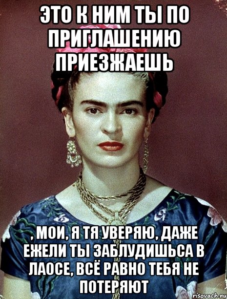 Это к ним ты по приглашению приезжаешь , мои, я тя уверяю, даже ежели ты заблудишьса в Лаосе, всё равно тебя не потеряют