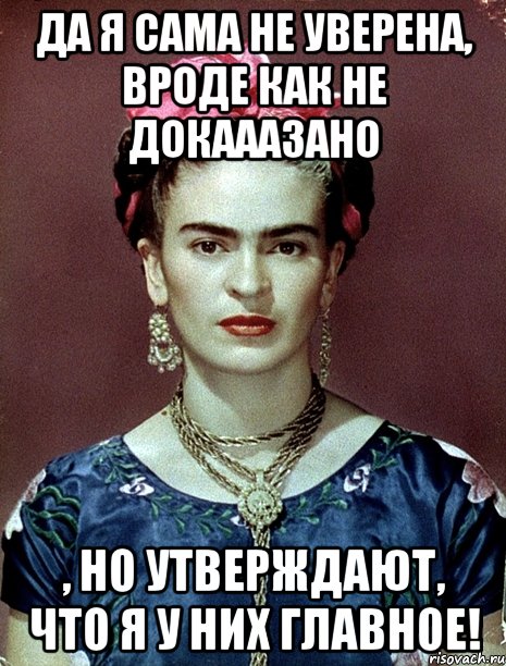 Да я сама не уверена, вроде как не докааазано , но утверждают, что я у них главное!