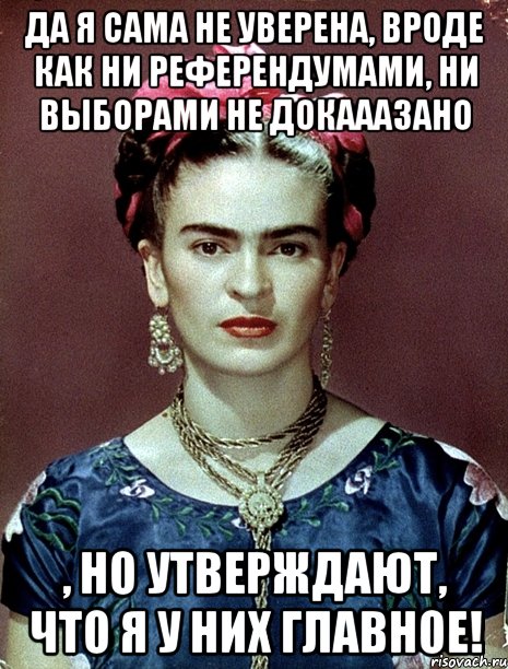 Да я сама не уверена, вроде как ни референдумами, ни выборами не докааазано , но утверждают, что я у них главное!