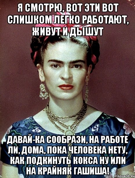 Я смотрю, вот эти вот слишком легко работают, живут и дышут Давай-ка сообрази, на работе ли, дома, пока человека нету, как подкинуть кокса ну или на крайняк гашиша!
