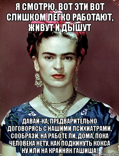 Я смотрю, вот эти вот слишком легко работают, живут и дышут Давай-ка, предварительно договорясь с нашими психиатрами, сообрази, на работе ли, дома, пока человека нету, как подкинуть кокса ну или на крайняк гашиша!