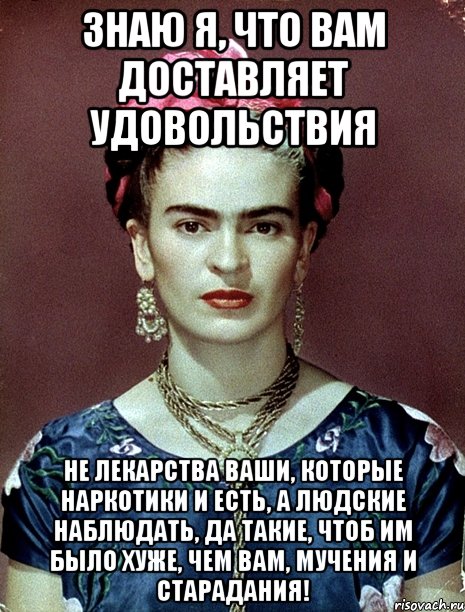 Знаю я, что вам доставляет удовольствия Не лекарства ваши, которые наркотики и есть, а людские наблюдать, да такие, чтоб им было хуже, чем вам, мучения и старадания!
