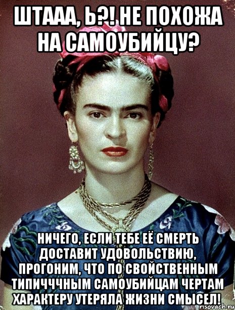 Штааа, Ь?! Не похожа на самоубийцу? Ничего, если тебе её смерть доставит удовольствию, прогоним, что по свойственным типичччным самоубийцам чертам характеру утеряла жизни смысел!