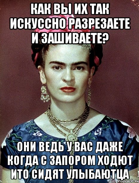 Как вы их так искуссно разрезаете и зашиваете? Они ведь у вас даже когда с запором ходют ИТО сидят улыбаютца