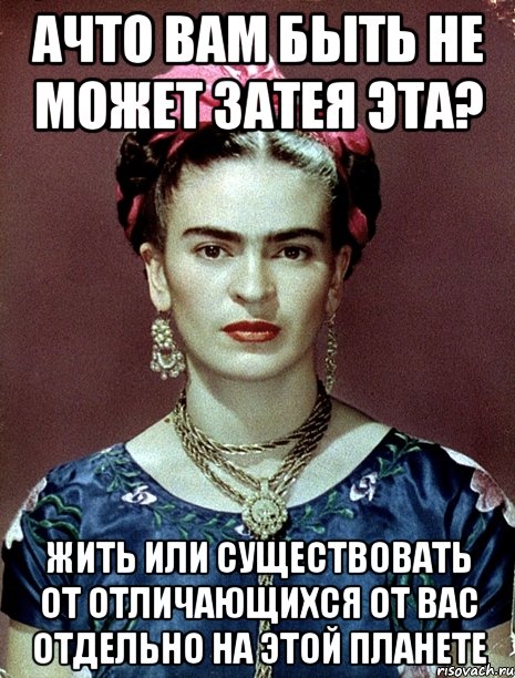 АЧТО вам быть не может затея эта? Жить или существовать от отличающихся от вас отдельно на этой планете