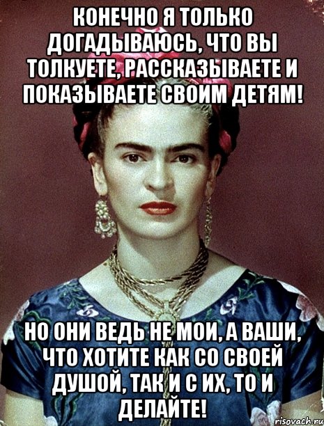 Конечно я только догадываюсь, что вы толкуете, рассказываете и показываете своим детям! Но они ведь не мои, а ваши, что хотите как со своей душой, так и с их, то и делайте!
