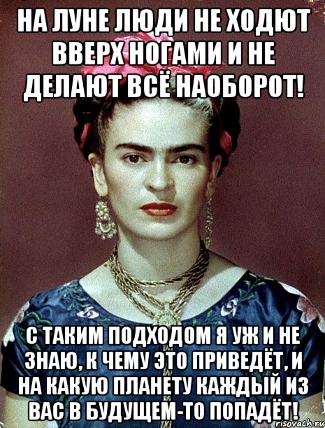 На Луне люди не ходют вверх ногами и не делают всё наоборот! С таким подходом я уж и не знаю, к чему это приведёт, и на какую планету каждый из вас в будущем-то попадёт!