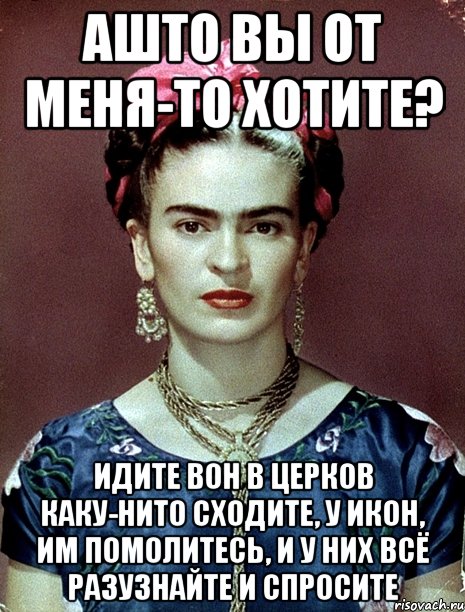 АШТО вы от меня-то хотите? Идите вон в церков каку-нито сходите, у икон, им помолитесь, и у них всё разузнайте и спросите
