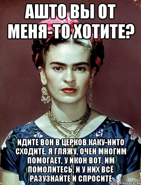 АШТО вы от меня-то хотите? Идите вон в церков каку-нито сходите, я гляжу, очен многим помогает, у икон вот, им помолитесь, и у них всё разузнайте и спросите