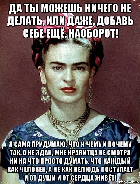 Да ты можешь ничего не делать, или даже, добавь себе ещё, наоборот! Я сама придумаю, что к чему и почему так, а не эдак, мне нравитца не смотря ни на что просто думать, что каждый как человек, а не как нелюдь поступает и от души и от сердца живёт!