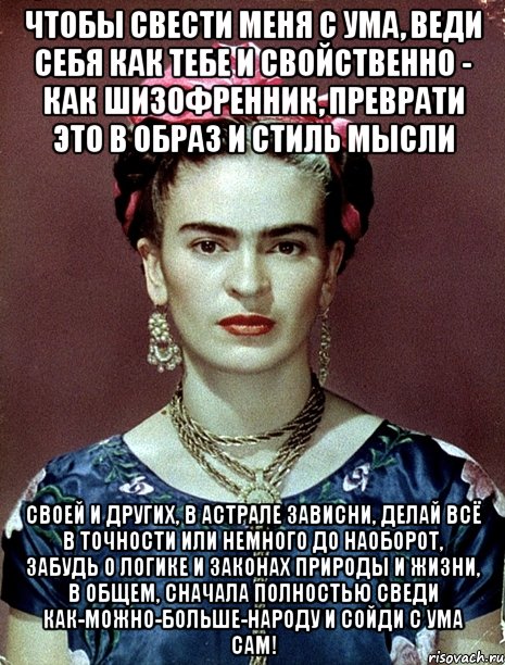 Чтобы свести меня с ума, веди себя как тебе и свойственно - как шизофренник, преврати это в образ и стиль мысли своей и других, в астрале зависни, делай всё в точности или немного до наоборот, забудь о логике и законах природы и жизни, в общем, сначала полностью сведи как-можно-больше-народу и сойди с ума сам!