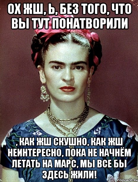 Ох жш, Ь, без того, что вы тут понатворили , как жш скушно, как жш неинтересно, пока не начнём летать на Марс, мы все бы здесь жили!