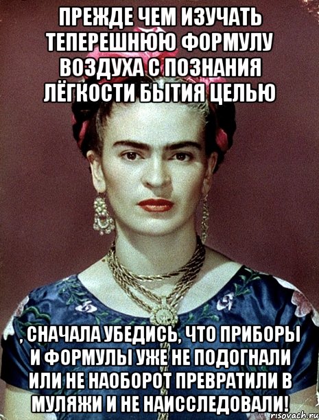 Прежде чем изучать теперешнюю формулу воздуха с познания лёгкости бытия целью , сначала убедись, что приборы и формулы уже не подогнали или не наоборот превратили в муляжи и не наисследовали!