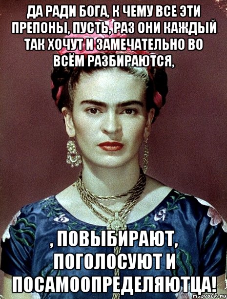 Да ради Бога, к чему все эти препоны, пусть, раз они каждый так хочут и замечательно во всём разбираются, , повыбирают, поголосуют и посамоопределяютца!