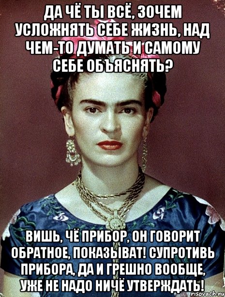 Да чё ты всё, зочем усложнять себе жизнь, над чем-то думать и самому себе объяснять? Вишь, чё прибор, он говорит обратное, показыват! Супротивь прибора, да и грешно вообще, уже не надо ничё утверждать!