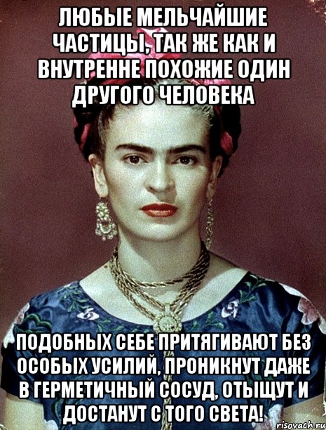 Любые мельчайшие частицы, так же как и внутренне похожие один другого человека подобных себе притягивают без особых усилий, проникнут даже в герметичный сосуд, отыщут и достанут с того света!