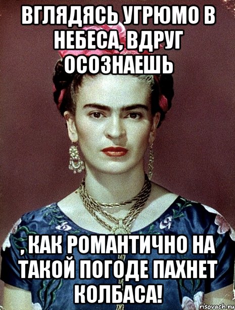 Вглядясь угрюмо в небеса, вдруг осознаешь , как романтично на такой погоде пахнет колбаса!