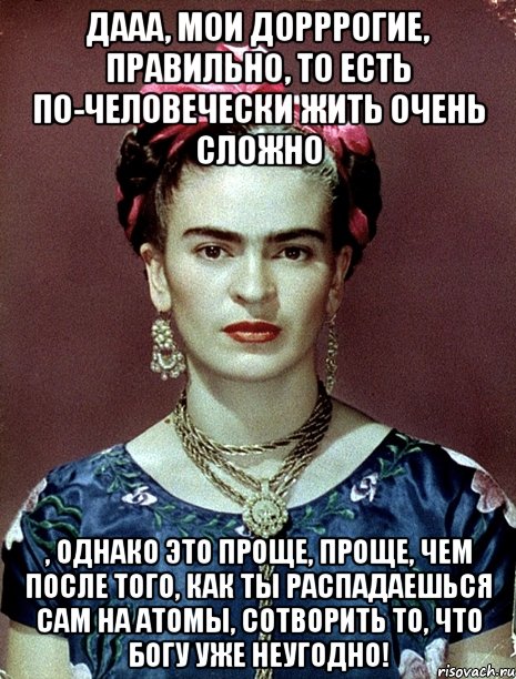 Дааа, мои дорррогие, правильно, то есть по-человечески жить очень сложно , однако это проще, проще, чем после того, как ты распадаешься сам на атомы, сотворить то, что Богу уже неугодно!